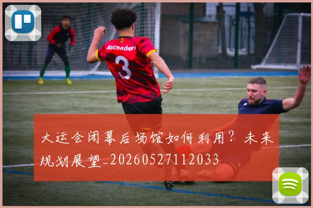 大运会闭幕后场馆如何利用?未来规划展望_20260527112033