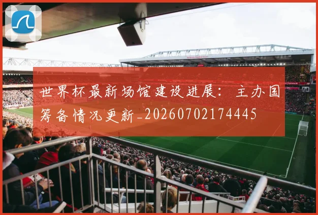世界杯最新场馆建设进展：主办国筹备情况更新_20260702174445