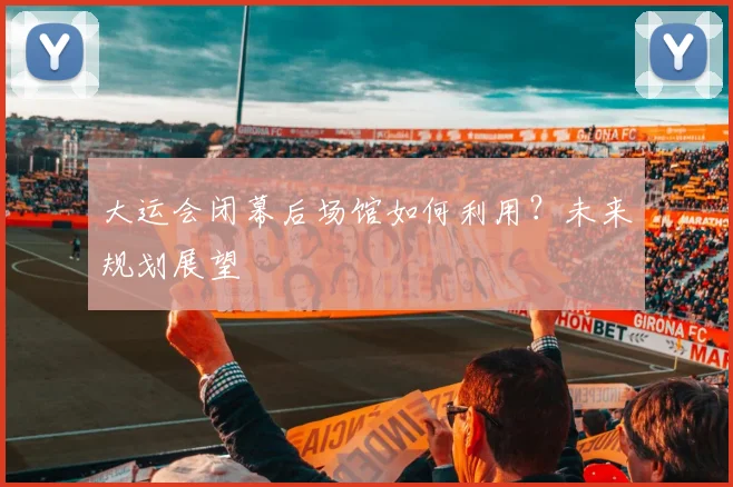 大运会闭幕后场馆如何利用？未来规划展望