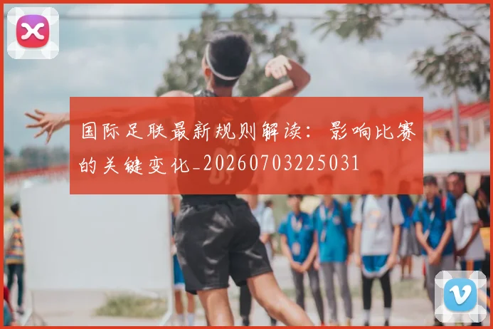 国际足联最新规则解读：影响比赛的关键变化_20260703225031