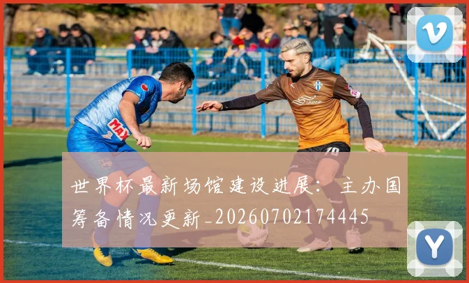 世界杯最新场馆建设进展:主办国筹备情况更新_20260702174445