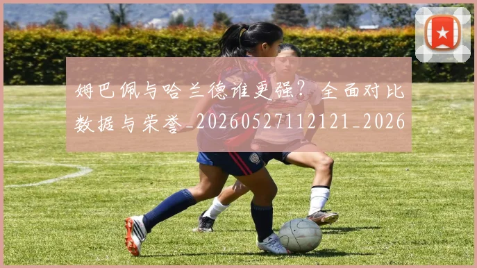 姆巴佩与哈兰德谁更强？全面对比数据与荣誉_20260527112121_20260703231148