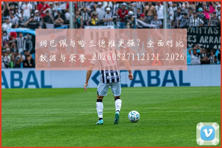 姆巴佩与哈兰德谁更强?全面对比数据与荣誉_20260527112121_20260703231148