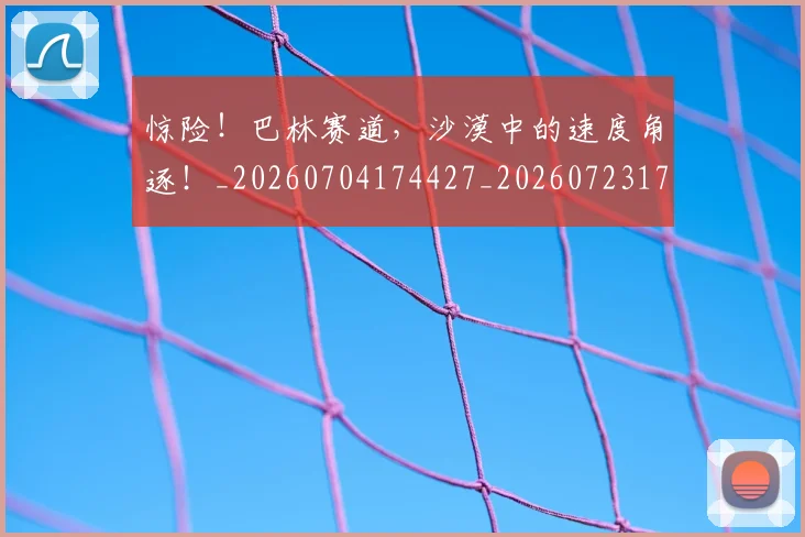 惊险!巴林赛道,沙漠中的速度角逐!_20260704174427_20260723173204