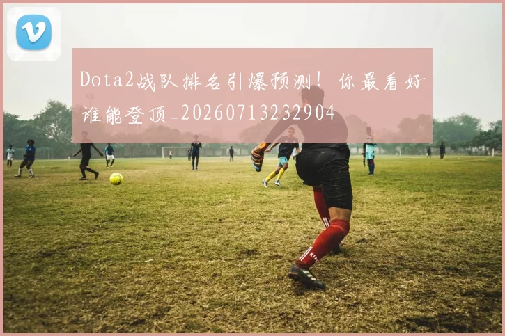Dota2战队排名引爆预测!你最看好谁能登顶_20260713232904