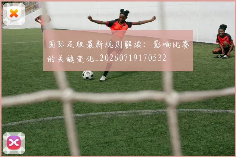 国际足联最新规则解读:影响比赛的关键变化_20260719170532