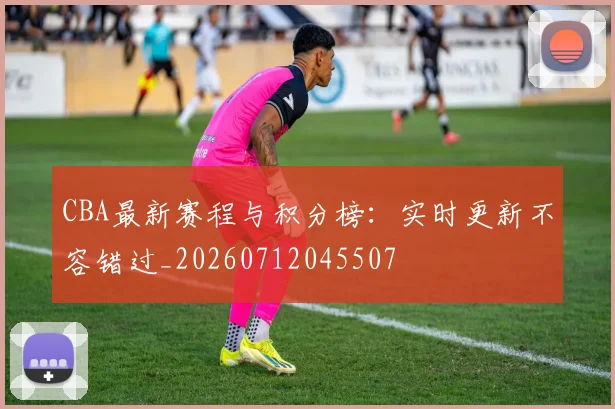 CBA最新赛程与积分榜：实时更新不容错过_20260712045507