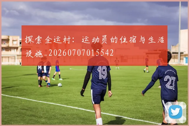 探索全运村：运动员的住宿与生活设施_20260707015542