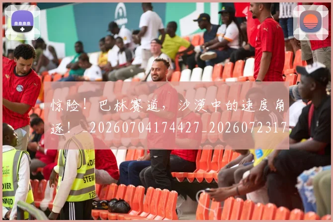 惊险！巴林赛道，沙漠中的速度角逐！_20260704174427_20260723173204